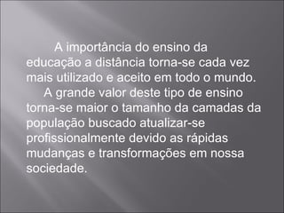 A importância do ensino da educação a distância torna-se cada vez mais utilizado e aceito em todo o mundo.  A grande valor deste tipo de ensino torna-se maior o tamanho da camadas da população buscado atualizar-se profissionalmente devido as rápidas mudanças e transformações em nossa sociedade. 