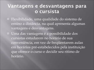 Vantagens e desvantagens para o cursista Flexibilidade, uma qualidade do sistema de ensino a distância, na qual apresenta algumas vantagens e desvantagens. Uma das vantagens é a possibilidade dos cursistas estudarem no horário de sua conveniência, em vez de freqüentarem aulas em horários pré-estabelecidos pela instituição que oferece o curso e decidir seu ritimo de horário. 