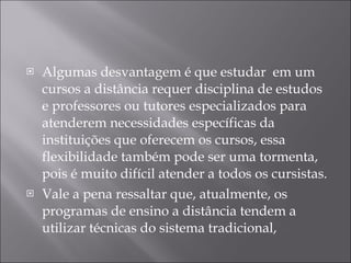 Algumas desvantagem é que estudar  em um  cursos a distância requer disciplina de estudos e professores ou tutores especializados para atenderem necessidades específicas da  instituições que oferecem os cursos, essa flexibilidade também pode ser uma tormenta, pois é muito difícil atender a todos os cursistas. Vale a pena ressaltar que, atualmente, os programas de ensino a distância tendem a utilizar técnicas do sistema tradicional, 