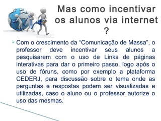  Com o crescimento da “Comunicação de Massa”, o
professor deve incentivar seus alunos a
pesquisarem com o uso de Links de páginas
interativas para dar o primeiro passo, logo após o
uso de fóruns, como por exemplo a plataforma
CEDERJ, para discussão sobre o tema onde as
perguntas e respostas podem ser visualizadas e
utilizadas, caso o aluno ou o professor autorize o
uso das mesmas.
Mas como incentivar
os alunos via internet
?
 