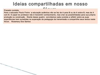 Ideias compartilhadas em nosso
fórumPrezado cursista,
Para o educador Paulo Freire a educação autêntica não se faz de A para B ou de A sobre B, mas de A
com B. O papel do professor não é transmitir conhecimento, mas criar as possibilidades para sua própria
produção ou construção. Diante desse quadro convidamos cada cursista a refletir sobre as suas
experiências bem sucedidas na superação da pedagogia da transmissão e compartilhe seus textos neste
fórum. Rosemary Dos Santos
Oi Carla, Considerando o seu relato posso acrescentar que ainda nos dias de hoje em nosso
curso de formação Ead, onde a educação é voltada para uma construção que nos permite
discutir, pensar, criar e recriar... ainda ouço falas da saudade dos tempos de uma pedagogia
bancária. Alunos com muitas dificuldades de construção do conhecimento por terem em suas
bases da educação uma repetição contínua sem o direito da construção do saber. Bjos
Olá! As metodologias educacionais deveriam e em alguns
casos são diretamente influenciadas pelas inovações
tecnológicas que inunda as salas de aula dentro das
mochilas e nos bolsos de nossos alunos. isto causa um
certo desconforto ao profissional que não domina nem o
editor de texto mais simples e ainda multiplica suas
avaliações no arcaico mimeógrafo.
Com relação a comunicação de massa, principalmente a televisão, o paradigma é unidirecional
indiscutivelmente e acrescento, o cunho político e ideológico é muito forte. Podemos constatar esse
discurso em programas de jornalismo onde o repórter além de dar a notícia forma a opinião para a massa
que muitas vezes não tem senso crítico e acolhe as afirmações como verdades absolutas. Acredito que
os educadores precisam trabalhar este discurso na escola, pois a consciência crítica se forma com o
conhecimento de mundo mais o conhecimento formal. Abraço.
Boa tarde! Para, a Educação à Distância
é a experiência mais próxima de
superação da Pedagogia da transmissão.
Digo próxima, pois ainda há muitos
obstáculos na educação que precisam ser
ultrapassados e isso precisa começar na
formação profissional. Abraços!
 