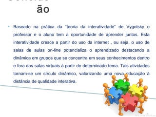 Baseado na prática da “teoria da interatividade” de Vygotsky o
professor e o aluno tem a oportunidade de aprender juntos. Esta
interatividade cresce a partir do uso da internet , ou seja, o uso de
salas de aulas on-line potencializa o aprendizado destacando a
dinâmica em grupos que se concentra em seus conhecimentos dentro
e fora das salas virtuais à partir de determinado tema. Tais atividades
tornam-se um círculo dinâmico, valorizando uma nova educação à
distância de qualidade interativa.
Conclus
ão
 