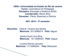 UERJ- Universidade do Estado do Rio de Janeiro
Curso: Licenciatura em Pedagogia
Disciplina: Educação a Distância (EAD)
Coordenador: Marco Silva
Docentes: Flávia, Rosemary e Patrícia
AD1- 2014 – 2º semestre
Discentes: Cátia B. Tavares dos Santos
Matrícula: 10112080214 Polo: Itaguaí
Jéssica Sueli Lima Silva
Matrícula: 12112080323 Polo: Itaguaí
Luciana Ramos Januário
Matrícula: 11112080244 Polo: Maracanã
 