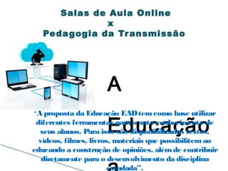 A
Educação
Salas de Aula Online
x
Pedagogia da Transmissão
“A proposta da Educação EADtem como base utilizar
diferentes ferramentas para o auto conhecimento de
seus alunos. Para isso são disponibilizados textos,
vídeos, filmes, livros, materiais que possibilitemao
educando a construção de opiniões, alémde contribuir
diretamente para o desenvolvimento da disciplina
estudada”.
 