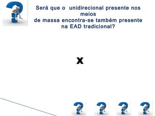 Será que o unidirecional presente nos
meios
de massa encontra-se também presente
na EAD tradicional?
Pedagogia da
Transmissão
Modelo de vídeos aulas
com horários marcados,
onde os alunos assistem
e respondem a
questionários
representando uma
pedagogia da
transmissão mesmo em
um ambiente online.
Pedagogia da Interação
Ambiente formador de
opiniões que levam seus
educandos a construção
do conhecimento através
de um olhar do professor
que visa colaborar para
aprendizagem. Ex.:
Fóruns online
X
 