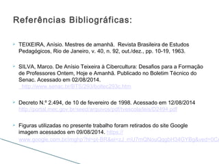  TEIXEIRA, Anísio. Mestres de amanhã. Revista Brasileira de Estudos
Pedagógicos, Rio de Janeiro, v. 40, n. 92, out./dez., pp. 10-19, 1963.
 SILVA, Marco. De Anísio Teixeira à Cibercultura: Desafios para a Formação
de Professores Ontem, Hoje e Amanhã. Publicado no Boletim Técnico do
Senac. Acessado em 02/08/2014.
http://www.senac.br/BTS/293/boltec293c.htm
 Decreto N.º 2.494, de 10 de fevereiro de 1998. Acessado em 12/08/2014
http://portal.mec.gov.br/seed/arquivos/pdf/tvescola/leis/D2494.pdf
 Figuras utilizadas no presente trabalho foram retirados do site Google
imagem acessados em 09/08/2014. https://
www.google.com.br/imghp?hl=pt-BR&ei=zJ_mU7mQNouQqgbH34GYBg&ved=0CA
Referências Bibliográficas:
 