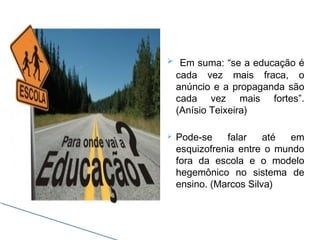 Em suma: “se a educação é
cada vez mais fraca, o
anúncio e a propaganda são
cada vez mais fortes”.
(Anísio Teixeira)
 Pode-se falar até em
esquizofrenia entre o mundo
fora da escola e o modelo
hegemônico no sistema de
ensino. (Marcos Silva)
 