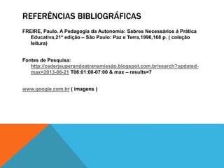 REFERÊNCIAS BIBLIOGRÁFICAS
FREIRE, Paulo. A Pedagogia da Autonomia: Sabres Necessários á Prática
Educativa,21ª edição – São Paulo: Paz e Terra,1996,168 p. ( coleção
leitura)
Fontes de Pesquisa:
http://cederjsuperandoatransmissão.blogspot.com.br/search?updated-
max=2013-08-21 T06:01:00-07:00 & max – results=7
www.google.com.br ( imagens )
 