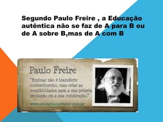 Segundo Paulo Freire , a Educação
autêntica não se faz de A para B ou
de A sobre B,mas de A com B
 