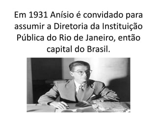 Em 1931 Anísio é convidado para
assumir a Diretoria da Instituição
Pública do Rio de Janeiro, então
capital do Brasil.
 