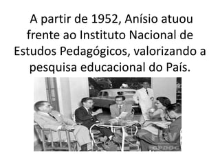 A partir de 1952, Anísio atuou
frente ao Instituto Nacional de
Estudos Pedagógicos, valorizando a
pesquisa educacional do País.
 