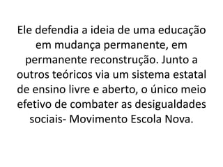 Ele defendia a ideia de uma educação
em mudança permanente, em
permanente reconstrução. Junto a
outros teóricos via um sistema estatal
de ensino livre e aberto, o único meio
efetivo de combater as desigualdades
sociais- Movimento Escola Nova.
 