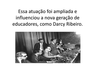 Essa atuação foi ampliada e
influenciou a nova geração de
educadores, como Darcy Ribeiro.
 