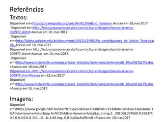 Referências
Textos:
Disponível em<https://pt.wikipedia.org/wiki/An%C3%ADsio_Teixeira> Acesso em 10,mar.2017
Disponível em<http://educarparacrescer.abril.com.br/aprendizagem/anisio-teixeira-
306977.shtml>Acesso em 10, mar.2017
Disponível
em<http://alpha.unipam.edu.br/documents/18125/25962/As_contribuicoes_de_Anisio_Teixeira.p
df> Acesso em 10, mar.2017
Disponível em< http://educarparacrescer.abril.com.br/aprendizagem/anisio-teixeira-
306977.shtml>Acesso em 10, mar.2017.
Disponível
em<http://www.histedbr.fe.unicamp.br/acer_histedbr/seminario/seminario8/_files/NZ7gLTYg.doc
>Acesso em 10,mar.2017
Disponível em <http://educarparacrescer.abril.com.br/aprendizagem/anisio-teixeira-
306977.shtmlAcesso em 12,mar.2017
Disponível
em<http://www.histedbr.fe.unicamp.br/acer_histedbr/seminario/seminario8/_files/NZ7gLTYg.doc
>Acesso em 13, mar.2017.
Imagens:
Disponível
em<https://www.google.com.br/search?espv=2&biw=1600&bih=721&tbm=isch&sa=1&q=An%C3
%ADsio+teixeira+fotos&oq=An%C3%ADsio+teixeira+fotos&gs_l=img.3...291068.297660.0.299374.
0.0.0.0.0.0.0.0..0.0....0...1c.1.64.img..0.0.0.pQszAvZGnn8 >Acesso em 10,mar.2017
 