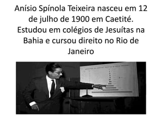 Anísio Spínola Teixeira nasceu em 12
de julho de 1900 em Caetité.
Estudou em colégios de Jesuítas na
Bahia e cursou direito no Rio de
Janeiro
 