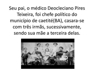 Seu pai, o médico Deocleciano Pires
Teixeira, foi chefe político do
município de caetité(BA), casara-se
com três irmãs, sucessivamente,
sendo sua mãe a terceira delas.
 