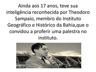 Ainda aos 17 anos, teve sua
inteligência reconhecida por Theodoro
Sampaio, membro do Instituto
Geográfico e Histórico da Bahia,que o
convidou a proferir uma palestra no
instituto.
 