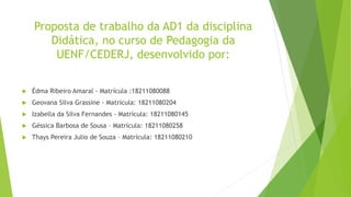 Proposta de trabalho da AD1 da disciplina
Didática, no curso de Pedagogia da
UENF/CEDERJ, desenvolvido por:
 Édma Ribeiro Amaral - Matrícula :18211080088
 Geovana Silva Grassine - Matrícula: 18211080204
 Izabella da Silva Fernandes - Matrícula: 18211080145
 Géssica Barbosa de Sousa – Matrícula: 18211080258
 Thays Pereira Julio de Souza – Matrícula: 18211080210
 