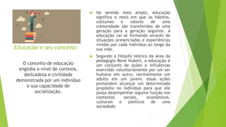 Educação e seu conceito
 No sentido mais amplo, educação
significa o meio em que os hábitos,
costumes e valores de uma
comunidade são transferidos de uma
geração para a geração seguinte. A
educação vai se formando através de
situações presenciadas e experiências
vividas por cada indivíduo ao longo da
sua vida.
 Segundo o filósofo teórico da área da
pedagogia René Hubert, a educação é
um conjunto de ações e influências
exercidas voluntariamente por um ser
humano em outro, normalmente um
adulto em um jovem. essas ações
pretendem alcançar um determinado
propósito no indivíduo para que ele
possa desempenhar alguma função nos
contextos sociais, econômicos,
culturais e políticos de uma
sociedade.
O conceito de educação
engloba o nível de cortesia,
delicadeza e civilidade
demonstrada por um indivíduo
e sua capacidade de
socialização.
 