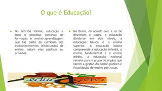 O que é Educação?
 No sentido formal, educação é
todo o processo continuo de
formação e ensino-aprendizagem
que faz parte do currículo dos
estabelecimentos oficializadas de
ensino, sejam eles públicos ou
privados.
 No Brasil, de acordo com a lei de
diretrizes e bases, a educação
divide-se em dois níveis, a
educação básica e o ensino
superior. A educação básica
compreende a educação infantil, o
ensino fundamental e o ensino
médio. a educação nacional
remete para o grupo de órgãos que
fazem a gestão do ensino público e
fiscalização de ensino particular.
 