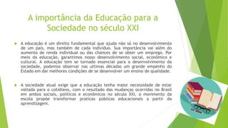 A importância da Educação para a
Sociedade no século XXI
 A educação é um direito fundamental que ajuda não só no desenvolvimento
de um país, mas também de cada indivíduo. Sua importância vai além do
aumento de renda individual ou das chances de se obter um emprego. Por
meio da educação, garantimos nosso desenvolvimento social, econômico e
cultural. A educação tem se tornado essencial para o desenvolvimento da
sociedade, podemos observar nas ultimas décadas um grande empenho do
Estado em dar melhores condições de se desenvolver um ensino de qualidade.
 A sociedade atual exige que a educação tenha maior necessidade de estar
voltada para o cotidiano, com o resultado das mudanças ocorridas no Brasil
em ambos sociais, políticos e econômicos no século XXI, o movimento da
escola propõe transformar praticas públicas educacionais a partir da
aprendizagem.
 