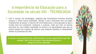 A importância da Educação para a
Sociedade no século XXI - TECNOLOGIA
 Com o avanço nas tecnologias, sabemos que futuramente teremos diversos
avanços e várias outras profissões. Devido a isso a educação tem um papel
fundamental de passar o máximo de informação para a nova geração já que o
mundo está em constantes mudanças e avanços. Cada vez mais as escolas
precisam ter uma melhor qualidade no ensino e no aprendizado para que os
jovens possam ser capazes de exercer suas próprias escolhas e compreender
melhor os contextos da vida.
A escola e uma trajetória de conhecimento e novas experiências que não
acabam. Até o fim de nossas vidas devemos buscar e
sempre procurar aprender.
 
