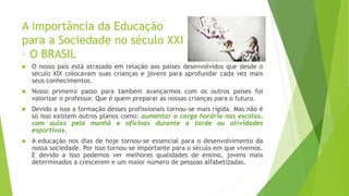 A importância da Educação
para a Sociedade no século XXI
– O BRASIL
 O nosso país está atrasado em relação aos países desenvolvidos que desde o
século XIX colocavam suas crianças e jovens para aprofundar cada vez mais
seus conhecimentos.
 Nosso primeiro passo para também avançarmos com os outros países foi
valorizar o professor. Que é quem preparar as nossas crianças para o futuro.
 Devido a isso a formação desses profissionais tornou-se mais rígida. Mas não é
só isso existem outros planos como: aumentar a carga horária nas escolas,
com aulas pela manhã e oficinas durante a tarde ou atividades
esportivas.
 A educação nos dias de hoje tornou-se essencial para o desenvolvimento da
nossa sociedade. Por isso tornou-se importante para o século em que vivemos.
E devido a isso podemos ver melhores qualidades de ensino, jovens mais
determinados a crescerem e um maior número de pessoas alfabetizadas.
 
