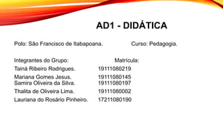 AD1 - DIDÁTICA
Polo: São Francisco de Itabapoana. Curso: Pedagogia.
Integrantes do Grupo: Matrícula:
Tainá Ribeiro Rodrigues. 19111080219
Mariana Gomes Jesus. 19111080145
Samira Oliveira da Silva. 19111080197
Thalita de Oliveira Lima. 19111080002
Lauriana do Rosário Pinheiro. 17211080190
 
