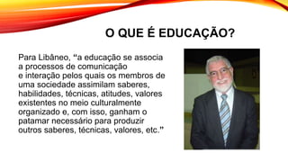O QUE É EDUCAÇÃO?
Para Libâneo, “a educação se associa
a processos de comunicação
e interação pelos quais os membros de
uma sociedade assimilam saberes,
habilidades, técnicas, atitudes, valores
existentes no meio culturalmente
organizado e, com isso, ganham o
patamar necessário para produzir
outros saberes, técnicas, valores, etc.”
 