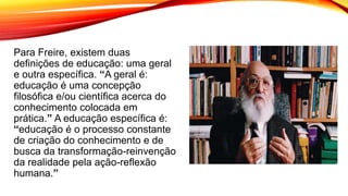 Para Freire, existem duas
definições de educação: uma geral
e outra específica. “A geral é:
educação é uma concepção
filosófica e/ou científica acerca do
conhecimento colocada em
prática.” A educação específica é:
“educação é o processo constante
de criação do conhecimento e de
busca da transformação-reinvenção
da realidade pela ação-reflexão
humana.”
 
