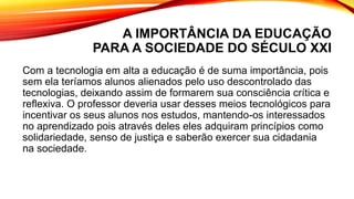 A IMPORTÂNCIA DA EDUCAÇÃO
PARA A SOCIEDADE DO SÉCULO XXI
Com a tecnologia em alta a educação é de suma importância, pois
sem ela teríamos alunos alienados pelo uso descontrolado das
tecnologias, deixando assim de formarem sua consciência crítica e
reflexiva. O professor deveria usar desses meios tecnológicos para
incentivar os seus alunos nos estudos, mantendo-os interessados
no aprendizado pois através deles eles adquiram princípios como
solidariedade, senso de justiça e saberão exercer sua cidadania
na sociedade.
 