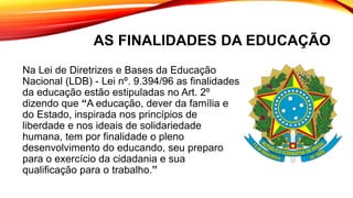 AS FINALIDADES DA EDUCAÇÃO
Na Lei de Diretrizes e Bases da Educação
Nacional (LDB) - Lei nº. 9.394/96 as finalidades
da educação estão estipuladas no Art. 2º
dizendo que “A educação, dever da família e
do Estado, inspirada nos princípios de
liberdade e nos ideais de solidariedade
humana, tem por finalidade o pleno
desenvolvimento do educando, seu preparo
para o exercício da cidadania e sua
qualificação para o trabalho.”
 
