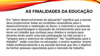 AS FINALIDADES DA EDUCAÇÃO
Em “pleno desenvolvimento do educando” significa que a escola
deve proporcionar todas as condições necessárias para o
desenvolvimento e realização do aluno; o instruindo e auxiliando
em sua aprendizagem e aquisição de conhecimento para que se
torne um cidadão que conheça seus direitos e cumpra seus
deveres tendo assim uma boa participação na vida social e o
“preparo para o exercício da cidadania”. Na “qualificação para o
trabalho” estão incluídos na educação: o ensino superior, ensino
médio profissionalizante e as escolas técnicas que tem o objetivo
de formar pessoas capacitadas para o mercado de trabalho.
 