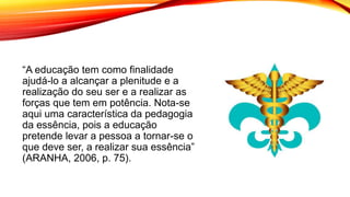 “A educação tem como finalidade
ajudá-lo a alcançar a plenitude e a
realização do seu ser e a realizar as
forças que tem em potência. Nota-se
aqui uma característica da pedagogia
da essência, pois a educação
pretende levar a pessoa a tornar-se o
que deve ser, a realizar sua essência”
(ARANHA, 2006, p. 75).
 