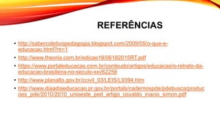 REFERÊNCIAS
• http://sabercoletivopedagogia.blogspot.com/2009/05/o-que-e-
educacao.html?m=1
• http://www.theoria.com.br/edicao18/06182015RT.pdf
• https://www.portaleducacao.com.br/conteudo/artigos/educacao/o-retrato-da-
educacao-brasileira-no-seculo-xxi/62256
• http://www.planalto.gov.br/ccivil_03/LEIS/L9394.htm
• http://www.diaadiaeducacao.pr.gov.br/portals/cadernospde/pdebusca/produc
oes_pde/2010/2010_unioeste_ped_artigo_osvaldo_inacio_simon.pdf
 