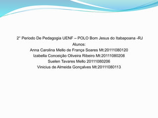 2° Periodo De Pedagogia UENF – POLO Bom Jesus do Itabapoana -RJ
Alunos:
Anna Carolina Mello de França Soares Mt:20111080120
Izabella Conceição Oliveira Ribeiro Mt:20111080208
Suelen Tavares Mello 20111080206
Vinicius de Almeida Gonçalves Mt:20111080113
 