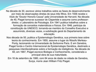 Na década de 30, escreve vários trabalhos sobre as fases do desenvolvimento
por meio de observações diretas de seus três filhos. Em 1936 recebe o
título de “Doutor Honoris Causa” pela Universidade de Harvard. Na década
de 40, Piaget torna-se sucessor de Claperède e assume como professor-
diretor, o Laboratório de Psicologia. Em 1941 publica trabalhos sobre a
formação de conceitos matemáticos e físicos. Em 1946, participa da
constituição da UNESCO, tornando-se membro do Conselho Executivo e
assumindo, diversas vezes, a subdireção geral do Departamento de
educação.
Nos década de 50, publica a Epistemologia Genética, sua primeira tese sobre
teoria do conhecimento. Em 1955, assume o lugar do filósofo Merleau-
Ponty, lecionando na Universidade de Sorbonne Paris. E em Genebra,
Piaget funda o Centro Internacional de Epistemologia Genética, destinado a
pesquisas interdisciplinares sobre a formação da inteligência. Na década de
60, em 1967, Piaget escreve Biologia e Conhecimento, considerada a
principal obra de sua maturidade.
Em 16 de setembro de 1980, com 84 anos de idade na cidade de Genebra,
Suíça, morre Jean William Fritz Piaget.
 