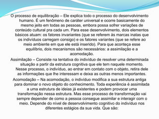 O processo de equilibração – Ele explica todo o processo do desenvolvimento
humano. É um fenômeno de caráter universal e ocorre basicamente do
mesmo jeito em todas as pessoas, embora possa sofrer variações de
conteúdo cultural pra cada um. Para esse desenvolvimento, dois elementos
básicos atuam: os fatores invariantes (que se referem às marcas inatas que
os indivíduos carregam consigo) e os fatores variantes (que se refere ao
meio ambiente em que ele está inserido). Para que aconteça esse
equilíbrio, dois mecanismos são necessários: a assimilação e a
acomodação.
Assimilação – Consiste na tentativa do indivíduo de resolver uma determinada
situação a partir da estrutura cognitiva que ele tem naquele momento.
Nesse processo, o indivíduo, ao entrar em contato com o objeto, retira dele
as informações que lhe interessam e deixa as outras menos importantes.
Acomodação – Na acomodação, o indivíduo modifica a sua estrutura antiga
para dominar o novo objeto do conhecimento. Toda experiência é assimilada
a uma estrutura de ideias já existentes e podem provocar uma
transformação nessa estrutura. Mas esse processo de transformação vai
sempre depender de como a pessoa consegue assimilar e interagir com o
meio. Depende do nível de desenvolvimento cognitivo do indivíduo nos
diferentes estágios da sua vida. Que são:
 