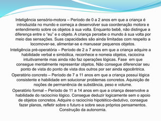Inteligência sensório-motora – Período de 0 a 2 anos em que a criança é
introduzida no mundo e começa a desenvolver sua coordenação motora e
entendimento sobre os objetos à sua volta. Enquanto bebê, não distingue a
diferença entre o “eu” e o objeto. A criança percebe o mundo à sua volta por
meio das sensações. Suas capacidades são ainda limitadas com respeito a
locomover-se, alimentar-se e manusear pequenos objetos.
Inteligência pré-operatória – Período de 2 a 7 anos em que a criança adquire a
habilidade verbal e simbólica, reconhece e nomeia objetos, raciocina
intuitivamente mas ainda não faz operações lógicas. Fase em que
consegue mentalmente representar objetos. Não consegue diferenciar seu
ponto de vista do ponto de vista dos outros por ser ainda egocêntrica.
Operatório concreto – Período de 7 a 11 anos em que a criança possui lógica
consistente e habilidade em solucionar problemas concretos. Aquisição de
noções de permanência de substância, peso e volume.
Operatório formal – Período de 11 a 14 anos em que a criança desenvolve a
habilidade do raciocínio lógico. Consegue deduzir logicamente sem o apoio
de objetos concretos. Adquire o raciocínio hipotético-dedutivo, consegue
fazer planos, refletir sobre o futuro e sobre seus próprios pensamentos.
Construção da autonomia.
 