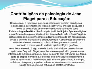 Contribuições da psicologia de Jean
Piaget para a Educação:
Revolucionou a Educação, pois seus estudos derrubaram paradigmas
relacionados à aprendizagem. Piaget desenvolveu em suas pesquisas a
teoria da construção de conhecimento,mais conhecida como
Epistemologia Genética. Seu foco principal foi o Sujeito Epistemológico
o qual foi estudado pelo método clínico desenvolvido pelo próprio Piaget. A
teoria explica como o conhecimento adquirido e montado em nossa psique,
desde a primeira infância até a amadurecência. A obra desse estudioso é
reconhecida em todo mundo, pois contribuiu para compreensão da
formação e construção do intelecto epistemológico genética.
o conhecimento não é algo inato dentro de um indivíduo, como afirma o
apriorismo. Segundo Piaget, o conhecimento é produzido graças a uma
interação do indivíduo com o seu meio, de acordo com estruturas que fazem
parte do próprio indivíduo. Ele defende que o indivíduo se desenvolve a
partir da ação sobre o meio em que está inserido, priorizando, a princípio,
os fatores biológicos que podem influenciar seu desenvolvimento mental.
Dando ênfase em seus estudos ao caráter construtivo.
 