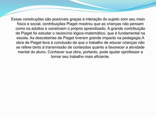 Essas construções são possíveis graças à interação do sujeito com seu meio
físico e social, contribuições Piaget mostrou que as crianças não pensam
como os adultos e constroem o próprio aprendizado. A grande contribuição
de Piaget foi estudar o raciocínio lógico-matemático, que é fundamental na
escola. As descobertas de Piaget tiveram grande impacto na pedagogia.A
obra de Piaget leva à conclusão de que o trabalho de educar crianças não
se refere tanto à transmissão de conteúdos quanto a favorecer a atividade
mental do aluno. Conhecer sua obra, portanto, pode ajudar oprofessor a
tornar seu trabalho mais eficiente.
 