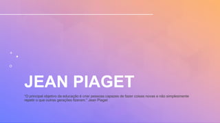 JEAN PIAGET
“O principal objetivo da educação é criar pessoas capazes de fazer coisas novas e não simplesmente
repetir o que outras gerações fizeram.” Jean Piaget
 