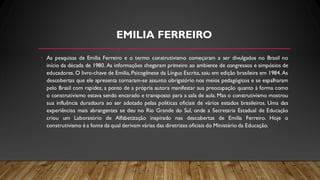 EMILIA FERREIRO
• As pesquisas de Emilia Ferreiro e o termo construtivismo começaram a ser divulgados no Brasil no
início da década de 1980. As informações chegaram primeiro ao ambiente de congressos e simpósios de
educadores. O livro-chave de Emilia, Psicogênese da Língua Escrita, saiu em edição brasileira em 1984. As
descobertas que ele apresenta tornaram-se assunto obrigatório nos meios pedagógicos e se espalharam
pelo Brasil com rapidez, a ponto de a própria autora manifestar sua preocupação quanto à forma como
o construtivismo estava sendo encarado e transposto para a sala de aula. Mas o construtivismo mostrou
sua influência duradoura ao ser adotado pelas políticas oficiais de vários estados brasileiros. Uma das
experiências mais abrangentes se deu no Rio Grande do Sul, onde a Secretaria Estadual de Educação
criou um Laboratório de Alfabetização inspirado nas descobertas de Emilia Ferreiro. Hoje o
construtivismo é a fonte da qual derivam várias das diretrizes oficiais do Ministério da Educação.
 