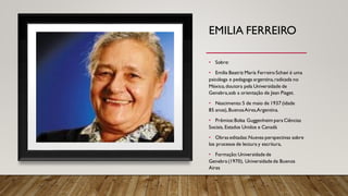 EMILIA FERREIRO
• Sobre:
• Emilia Beatriz María FerreiroSchavi é uma
psicóloga e pedagoga argentina,radicada no
México, doutora pela Universidade de
Genebra,sob a orientação de Jean Piaget.
• Nascimento: 5 de maio de 1937 (idade
85 anos),BuenosAires,Argentina.
• Prêmios:Bolsa Guggenheim para Ciências
Sociais, Estados Unidos e Canadá
• Obraseditadas:Nuevas perspectivas sobre
los procesos de lectura y escritura,
• Formação:Universidade de
Genebra (1970), Universidade de Buenos
Aires
 