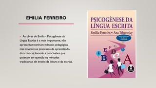 EMILIA FERREIRO
• As obras de Emilia - Psicogênese da
Língua Escrita é a mais importante, não
apresentam nenhum método pedagógico,
mas revelam os processos de aprendizado
das crianças, levando a conclusões que
puseram em questão os métodos
tradicionais de ensino da leitura e da escrita.
 