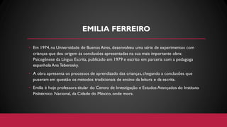 EMILIA FERREIRO
• Em 1974,na Universidade de Buenos Aires, desenvolveu uma série de experimentos com
crianças que deu origem às conclusões apresentadas na sua mais importante obra:
Psicogênese da Língua Escrita, publicado em 1979 e escrito em parceria com a pedagoga
espanholaAna Teberosky.
• A obra apresenta os processos de aprendizado das crianças,chegando a conclusões que
puseram em questão os métodos tradicionais de ensino da leitura e da escrita.
• Emilia é hoje professora titular do Centro de Investigação e Estudos Avançados do Instituto
Politécnico Nacional, da Cidade do México, onde mora.
 