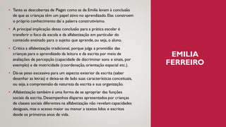 EMILIA
FERREIRO
• Tanto as descobertas de Piaget como as de Emilia levam à conclusão
de que as crianças têm um papel ativo no aprendizado. Elas constroem
o próprio conhecimento daí a palavra construtivismo.
• A principal implicação dessa conclusão para a prática escolar é
transferir o foco da escola e da alfabetização em particular do
conteúdo ensinado para o sujeito que aprende,ou seja, o aluno.
• Critica a alfabetização tradicional, porque julga a prontidão das
crianças para o aprendizado da leitura e da escrita por meio de
avaliações de percepção (capacidade de discriminar sons e sinais, por
exemplo) e de motricidade (coordenação, orientação espacial etc.).
• Dá-se peso excessivo para um aspecto exterior da escrita (saber
desenhar as letras) e deixa-se de lado suas características conceituais,
ou seja, a compreensão da natureza da escrita e sua organização.
• Alfabetização também é uma forma de se apropriar das funções
sociais da escrita. Desempenhos díspares apresentados por crianças
de classes sociais diferentes na alfabetização não revelam capacidades
desiguais, mas o acesso maior ou menor a textos lidos e escritos
desde os primeiros anos de vida.
 