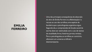 EMILIA
FERREIRO
• Uma das principais consequências da absorção
da obra de Emilia Ferreiro na alfabetização é a
recusa ao uso das cartilhas,uma espécie de
bandeira que a psicolinguista argentina ergue.
Segundo ela,a compreensão da função social da
escrita deve ser estimulada com o uso de textos
de atualidade,livros, histórias,jornais,revistas.
Para a psicolinguista,as cartilhas,ao contrário,
oferecem um universo artificial e
desinteressante.
 