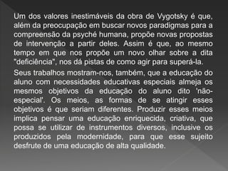 Um dos valores inestimáveis da obra de Vygotsky é que,
além da preocupação em buscar novos paradigmas para a
compreensão da psyché humana, propõe novas propostas
de intervenção a partir deles. Assim é que, ao mesmo
tempo em que nos propõe um novo olhar sobre a dita
"deficiência", nos dá pistas de como agir para superá-la.
Seus trabalhos mostram-nos, também, que a educação do
aluno com necessidades educativas especiais almeja os
mesmos objetivos da educação do aluno dito 'não-
especial'. Os meios, as formas de se atingir esses
objetivos é que seriam diferentes. Produzir esses meios
implica pensar uma educação enriquecida, criativa, que
possa se utilizar de instrumentos diversos, inclusive os
produzidos pela modernidade, para que esse sujeito
desfrute de uma educação de alta qualidade.
 