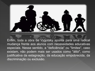 Enfim, toda a obra de Vygotsky aponta para uma radical
mudança frente aos alunos com necessidades educativas
especiais. Nesse sentido, a "deficiência" ou "limites", caso
existam, não podem mais ser usados como "álibi", como
justificativa da estagnação, da educação empobrecida, da
discriminação ou exclusão.
 